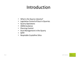 Introduction 
Dust John Salmon 
•What is the Quarry industry? 
•Legislative Control of Dust in Quarries 
•Quarry Operations 
•IAMQ Guidance 
•Planning Control 
•Dust Management in the Quarry 
•NPPF 
•Respirable Crystalline Silica  