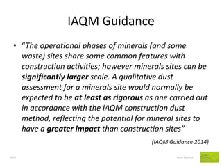 IAQM Guidance 
Dust John Salmon 
•“The operational phases of minerals (and some waste) sites share some common features with construction activities; however minerals sites can be significantly larger scale. A qualitative dust assessment for a minerals site would normally be expected to be at least as rigorous as one carried out in accordance with the IAQM construction dust method, reflecting the potential for mineral sites to have a greater impact than construction sites” 
(IAQM Guidance 2014)  