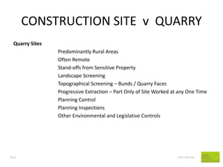 CONSTRUCTION SITE v QUARRY 
Dust John Salmon 
Quarry Sites 
Predominantly Rural Areas 
Often Remote 
Stand-offs from Sensitive Property 
Landscape Screening 
Topographical Screening – Bunds / Quarry Faces 
Progressive Extraction – Part Only of Site Worked at any One Time 
Planning Control 
Planning Inspections 
Other Environmental and Legislative Controls  