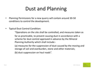 Dust and Planning 
Dust John Salmon 
•Planning Permissions for a new quarry will contain around 30-50 conditions to control the development. 
•Typical Dust Control Condition: 
“Operations on the site shall be controlled, and measures taken as 
far as practicable, to prevent causing dust in accordance with a scheme for dust control approved in advance by the Mineral Planning Authority which shall include:- 
(a) measures for the suppression of dust caused by the moving and storage of soil and overburden, stone and other materials; 
(b) dust suppression on haul roads”. 
 