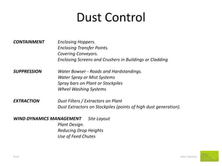 Dust Control 
Dust John Salmon 
CONTAINMENT Enclosing Hoppers. 
Enclosing Transfer Points. 
Covering Conveyors. 
Enclosing Screens and Crushers in Buildings or Cladding 
SUPPRESSION Water Bowser - Roads and Hardstandings. 
Water Spray or Mist Systems 
Spray bars on Plant or Stockpiles 
Wheel Washing Systems 
EXTRACTION Dust Filters / Extractors on Plant 
Dust Extractors on Stockpiles (points of high dust generation). 
WIND DYNAMICS MANAGEMENT Site Layout 
Plant Design. 
Reducing Drop Heights 
Use of Feed Chutes  