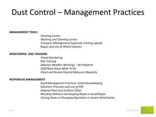 Dust Control – Management Practices 
Dust John Salmon 
MANAGEMENT TOOLS 
Sheeting Lorries 
Washing and Cleaning Lorries 
Transport Management Especially Limiting Speeds 
Repair and Use of Wheel Cleaners 
MONITORING AND TRAINING 
Visual Monitoring 
Risk Training 
Advance Weather Warnings – Be Prepared 
Staff Must Know What To Do 
Check and Review Control Measures Regularly 
RESPONSIVE MANAGEMENT 
Good Management Practices. Good Housekeeping 
Selection, Provision and Use of PPE 
Keeping Plant and Surfaces Clean 
Mending Potholes and Keeping Roads in Good Repair 
Closing Down or Changing Operations in Severe Wind Events 
 