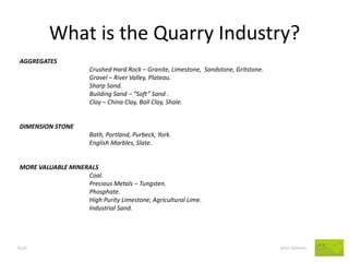 What is the Quarry Industry? 
AGGREGATES 
Crushed Hard Rock – Granite, Limestone, Sandstone, Gritstone. 
Gravel – River Valley, Plateau. 
Sharp Sand. 
Building Sand – “Soft” Sand . 
Clay – China Clay, Ball Clay, Shale. 
DIMENSION STONE 
Bath, Portland, Purbeck, York. 
English Marbles, Slate. 
MORE VALUABLE MINERALS 
Coal. 
Precious Metals – Tungsten. 
Phosphate. 
High Purity Limestone, Agricultural Lime. 
Industrial Sand. 
Dust John Salmon  