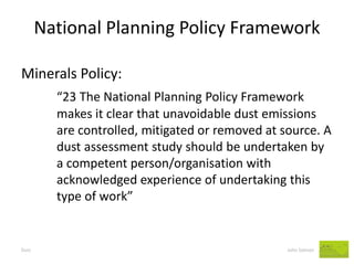 National Planning Policy Framework 
Dust John Salmon 
Minerals Policy: 
“23 The National Planning Policy Framework makes it clear that unavoidable dust emissions are controlled, mitigated or removed at source. A dust assessment study should be undertaken by a competent person/organisation with acknowledged experience of undertaking this type of work”  