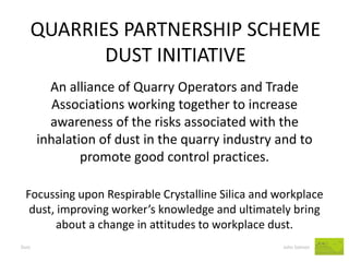 QUARRIES PARTNERSHIP SCHEME DUST INITIATIVE 
Dust John Salmon 
An alliance of Quarry Operators and Trade Associations working together to increase awareness of the risks associated with the inhalation of dust in the quarry industry and to promote good control practices. 
Focussing upon Respirable Crystalline Silica and workplace dust, improving worker’s knowledge and ultimately bring about a change in attitudes to workplace dust.  