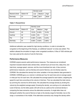 Johns/Palacios 6
Density Level
Nearest street Station ID Low Medium High
Kennedy 51 5596 5817 6034
Table 7. Percent Error
Density Level
Nearest street Station ID Low Medium High
Church 40 10.2% 6.40% 12.4%
Ivanhoe 42 3.43% 0% 0.1%
Par 45 4.46% 2.52% 6.44%
Kennedy 51 5.95% 4.64% 5.86%
Additional calibration was needed for high density conditions. In order to simulate the
congestion at the beginning of the freeway, an additional “pseudo” on-ramp was added. This
addition allowed the simulation to begin under congested conditions. A flow of 1500 vehicles per
hour was used as the volume of cars for that ramp.
Performance Measures
CORSIM outputs several useful performance measures. The measures we considered
important included network-wide vehicle-miles, vehicle-hours (of move time, delay time, and
total time), average speed, volumes, and the move time/total time ratio. A few common
performance measures, such as Density and Level of Service, are not directly output by
CORSIM. We calculated the density from other variables in the loop detector data generated in
CORSIM. CORSIM gave us a volume in vehicles per hour for each lane and an average speed
in miles per hour for each lane. We calculated the average speed for each station, weighting the
speed for each lane according to the volume in that lane. Then we calculated the total volume
by summing the volumes for all the lanes. We calculated the average density by dividing this
volume by the weighted average speed. Knowing the density, we could go on to calculate the
Level of Service, but the letter grade LOS will not be as useful as the numerical density in
comparing the base scenarios versus the alternative scenarios. A single letter does not
distinguish whether the Level of Service is high on the density range for that letter, low on the
range, or somewhere in the middle. If the alternative scenarios only change the density within
 