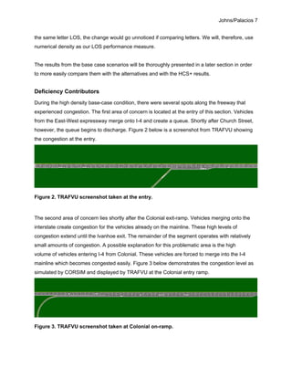 Johns/Palacios 7
the same letter LOS, the change would go unnoticed if comparing letters. We will, therefore, use
numerical density as our LOS performance measure.
The results from the base case scenarios will be thoroughly presented in a later section in order
to more easily compare them with the alternatives and with the HCS+ results.
Deficiency Contributors
During the high density base-case condition, there were several spots along the freeway that
experienced congestion. The first area of concern is located at the entry of this section. Vehicles
from the East-West expressway merge onto I-4 and create a queue. Shortly after Church Street,
however, the queue begins to discharge. Figure 2 below is a screenshot from TRAFVU showing
the congestion at the entry.
Figure 2. TRAFVU screenshot taken at the entry.
The second area of concern lies shortly after the Colonial exit-ramp. Vehicles merging onto the
interstate create congestion for the vehicles already on the mainline. These high levels of
congestion extend until the Ivanhoe exit. The remainder of the segment operates with relatively
small amounts of congestion. A possible explanation for this problematic area is the high
volume of vehicles entering I-4 from Colonial. These vehicles are forced to merge into the I-4
mainline which becomes congested easily. Figure 3 below demonstrates the congestion level as
simulated by CORSIM and displayed by TRAFVU at the Colonial entry ramp.
Figure 3. TRAFVU screenshot taken at Colonial on-ramp.
 