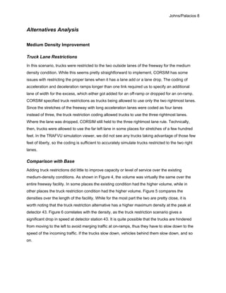 Johns/Palacios 8
Alternatives Analysis
Medium Density Improvement
Truck Lane Restrictions
In this scenario, trucks were restricted to the two outside lanes of the freeway for the medium
density condition. While this seems pretty straightforward to implement, CORSIM has some
issues with restricting the proper lanes when it has a lane add or a lane drop. The coding of
acceleration and deceleration ramps longer than one link required us to specify an additional
lane of width for the excess, which either got added for an off-ramp or dropped for an on-ramp.
CORSIM specified truck restrictions as trucks being allowed to use only the two rightmost lanes.
Since the stretches of the freeway with long acceleration lanes were coded as four lanes
instead of three, the truck restriction coding allowed trucks to use the three rightmost lanes.
Where the lane was dropped, CORSIM still held to the three rightmost lane rule. Technically,
then, trucks were allowed to use the far left lane in some places for stretches of a few hundred
feet. In the TRAFVU simulation viewer, we did not see any trucks taking advantage of those few
feet of liberty, so the coding is sufficient to accurately simulate trucks restricted to the two right
lanes.
Comparison with Base
Adding truck restrictions did little to improve capacity or level of service over the existing
medium-density conditions. As shown in Figure 4, the volume was virtually the same over the
entire freeway facility. In some places the existing condition had the higher volume, while in
other places the truck restriction condition had the higher volume. Figure 5 compares the
densities over the length of the facility. While for the most part the two are pretty close, it is
worth noting that the truck restriction alternative has a higher maximum density at the peak at
detector 43. Figure 6 correlates with the density, as the truck restriction scenario gives a
significant drop in speed at detector station 43. It is quite possible that the trucks are hindered
from moving to the left to avoid merging traffic at on-ramps, thus they have to slow down to the
speed of the incoming traffic. If the trucks slow down, vehicles behind them slow down, and so
on.
 