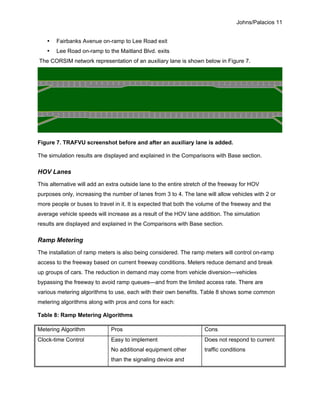 Johns/Palacios 11
• Fairbanks Avenue on-ramp to Lee Road exit
• Lee Road on-ramp to the Maitland Blvd. exits
The CORSIM network representation of an auxiliary lane is shown below in Figure 7.
Figure 7. TRAFVU screenshot before and after an auxiliary lane is added.
The simulation results are displayed and explained in the Comparisons with Base section.
HOV Lanes
This alternative will add an extra outside lane to the entire stretch of the freeway for HOV
purposes only, increasing the number of lanes from 3 to 4. The lane will allow vehicles with 2 or
more people or buses to travel in it. It is expected that both the volume of the freeway and the
average vehicle speeds will increase as a result of the HOV lane addition. The simulation
results are displayed and explained in the Comparisons with Base section.
Ramp Metering
The installation of ramp meters is also being considered. The ramp meters will control on-ramp
access to the freeway based on current freeway conditions. Meters reduce demand and break
up groups of cars. The reduction in demand may come from vehicle diversion—vehicles
bypassing the freeway to avoid ramp queues—and from the limited access rate. There are
various metering algorithms to use, each with their own benefits. Table 8 shows some common
metering algorithms along with pros and cons for each:
Table 8: Ramp Metering Algorithms
Metering Algorithm Pros Cons
Clock-time Control Easy to implement
No additional equipment other
than the signaling device and
controller is needed
Does not respond to current
traffic conditions
 