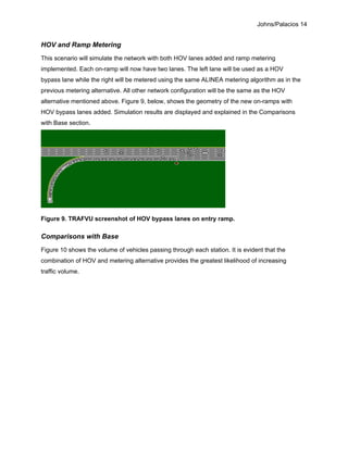 Johns/Palacios 14
HOV and Ramp Metering
This scenario will simulate the network with both HOV lanes added and ramp metering
implemented. Each on-ramp will now have two lanes. The left lane will be used as a HOV
bypass lane while the right will be metered using the same ALINEA metering algorithm as in the
previous metering alternative. All other network configuration will be the same as the HOV
alternative mentioned above. Figure 9, below, shows the geometry of the new on-ramps with
HOV bypass lanes added. Simulation results are displayed and explained in the Comparisons
with Base section.
Figure 9. TRAFVU screenshot of HOV bypass lanes on entry ramp.
Comparisons with Base
Figure 10 shows the volume of vehicles passing through each station. It is evident that the
combination of HOV and metering alternative provides the greatest likelihood of increasing
traffic volume.
 