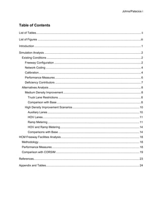 Johns/Palacios i
Table of Contents
List of Tables............................................................................................................................... ii
List of Figures .............................................................................................................................iii
Introduction .................................................................................................................................1
Simulation Analysis .....................................................................................................................2
Existing Conditions ..................................................................................................................2
Freeway Configuration .........................................................................................................2
Network Coding ...................................................................................................................4
Calibration............................................................................................................................4
Performance Measures ........................................................................................................6
Deficiency Contributors ........................................................................................................7
Alternatives Analysis................................................................................................................8
Medium Density Improvement ..............................................................................................8
Truck Lane Restrictions ....................................................................................................8
Comparison with Base......................................................................................................8
High Density Improvement Scenarios.................................................................................10
Auxiliary Lanes ...............................................................................................................10
HOV Lanes.....................................................................................................................11
Ramp Metering...............................................................................................................11
HOV and Ramp Metering................................................................................................14
Comparisons with Base ..................................................................................................14
HCM Freeway Facilities Analysis...............................................................................................18
Methodology..........................................................................................................................18
Performance Measures..........................................................................................................18
Comparison with CORSIM .....................................................................................................19
References................................................................................................................................23
Appendix and Tables.................................................................................................................24
 