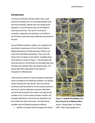 Johns/Palacios 1
Introduction
I-4 serves as Orlando’s primary facility route. Large
volumes of vehicles use I-4 to commute between work
and home everyday. Orlando also has a large tourist
population, so out-of-towners also use the facility to
travel around the city. This use of I-4 has led to
congestion, especially near downtown, and efforts to
correct these issues have been relatively unsuccessful in
the past.
Using CORSIM simulation software, we modeled a 6.5
mile stretch of east-bound I-4 from Church Street to
Maitland Boulevard, through downtown Orlando, just
north of the East-West expressway. There are 8 off-
ramps and 5 on-ramps on this stretch. A satellite photo
of the section is shown in Figure 1. This simulation will
have two parts to it: the first part is to simulate base-case
scenarios and calibrate them with empirical data. The
second part offers alternatives to the cases for
comparison in effectiveness.
Three scenarios based on current roadway configuration
will be simulated for the following conditions: low density,
medium density and high density. Since low density
conditions have few problems, the low density scenarios
will only be used for calibration purposes. Alternative
scenarios will be used for the medium and high density
conditions only. For the medium density condition, the
proposed alternative is that trucks are restricted to the
two outside (two right-most) lanes. The high density
condition has the following proposed conditions:
• Addition of auxiliary lanes throughout the stretch
Source: Google Maps. 24 October
2006. <http://maps.google.com>.
Figure 1. Satellite Photo/Map of I-4
from Church St. to Maitland Blvd.
 
