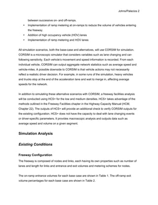 Johns/Palacios 2
between successive on- and off-ramps.
• Implementation of ramp metering at on-ramps to reduce the volume of vehicles entering
the freeway.
• Addition of high occupancy vehicle (HOV) lanes
• Implementation of ramp metering and HOV lanes
All simulation scenarios, both the base-case and alternatives, will use CORSIM for simulation.
CORSIM is a microscopic simulator that considers variables such as lane changing and car-
following sensitivity. Each vehicle’s movement and speed information is recorded. From each
individual vehicle, CORSIM can output aggregate network statistics such as average speed and
vehicle-miles. A possible downside to CORSIM is that vehicle actions may not necessarily
reflect a realistic driver decision. For example, in some runs of the simulation, heavy vehicles
and trucks stop at the end of the acceleration lane and wait to merge in, affecting average
speeds for the network.
In addition to simulating these alternative scenarios with CORSIM, a freeway facilities analysis
will be conducted using HCS+ for the low and medium densities. HCS+ takes advantage of the
methods outlined in the Freeway Facilities chapter in the Highway Capacity Manual (HCM,
Chapter 22). The outputs of HCS+ will provide an additional check to verify CORSIM outputs for
the existing configuration. HCS+ does not have the capacity to deal with lane changing events
or driver-specific parameters. It provides macroscopic analysis and outputs data such as
average speed and volume on a given segment.
Simulation Analysis
Existing Conditions
Freeway Configuration
The freeway is composed of nodes and links, each having its own properties such as number of
lanes and length for links and entrance and exit volumes and metering schemes for nodes.
The on-ramp entrance volumes for each base case are shown in Table 1. The off-ramp exit
volume percentages for each base case are shown in Table 2.
 