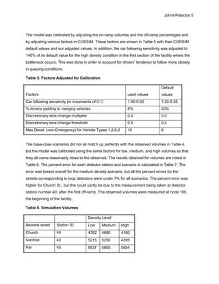 Johns/Palacios 5
The model was calibrated by adjusting the on-ramp volumes and the off-ramp percentages and
by adjusting various factors in CORSIM. These factors are shown in Table 5 with their CORSIM
default values and our adjusted values. In addition, the car following sensitivity was adjusted to
140% of its default value for the high density condition in the first section of the facility where the
bottleneck occurs. This was done in order to account for drivers’ tendency to follow more closely
in queuing conditions.
Table 5. Factors Adjusted for Calibration
Factors used values
Default
values
Car following sensitivity (in increments of 0.1) 1.45-0.55 1.25-0.35
% drivers yielding to merging vehicles 8% 20%
Discretionary lane change multiplier 0.4 0.5
Discretionary lane change threshold 0.5 0.4
Max Decel. (non-Emergency) for Vehicle Types 1,2,8,9 10 8
The base-case scenarios did not all match up perfectly with the observed volumes in Table 4,
but the model was calibrated using the same factors for low, medium, and high volumes so that
they all came reasonably close to the observed. The results obtained for volumes are noted in
Table 6. The percent error for each detector station and scenario is calculated in Table 7. The
error was lowest overall for the medium density scenario, but all the percent errors for the
streets corresponding to loop detectors were under 7% for all scenarios. The percent error was
higher for Church St.; but this could partly be due to the measurement being taken at detector
station number 40, after the first off-ramp. The observed volumes were measured at node 100,
the beginning of the facility.
Table 6. Simulation Volumes
Density Level
Nearest street Station ID Low Medium High
Church 40 4762 4680 4160
Ivanhoe 42 5215 5250 4395
Par 45 5637 5800 5854
 