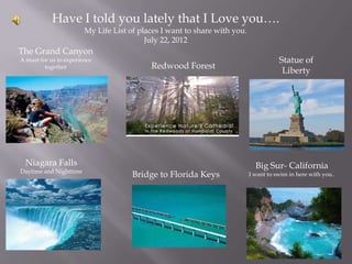 Have I told you lately that I Love you….
                        My Life List of places I want to share with you.
                                          July 22, 2012
The Grand Canyon
A must for us to experience                                                           Statue of
         together                          Redwood Forest
                                                                                       Liberty




  Niagara Falls                                                              Big Sur- California
Daytime and Nighttime
                                      Bridge to Florida Keys               I want to swim in here with you..
 