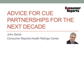ADVICE FOR CUE
PARTNERSHIPS FOR THE
NEXT DECADE
John Santa
Consumer Reports Health Ratings Center
 