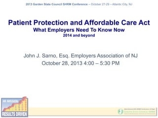 2013 Garden State Council SHRM Conference – October 27-29 – Atlantic City, NJ

Patient Protection and Affordable Care Act
What Employers Need To Know Now
2014 and beyond

John J. Sarno, Esq. Employers Association of NJ
October 28, 2013 4:00 – 5:30 PM

 