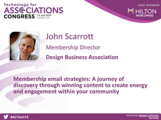 HOST SPONSOR
#ACTech15
ORGANISED BY
Membership Director
Membership email strategies: A journey of
discovery through winning content to create energy
and engagement within your community
John Scarrott
Design Business Association
 