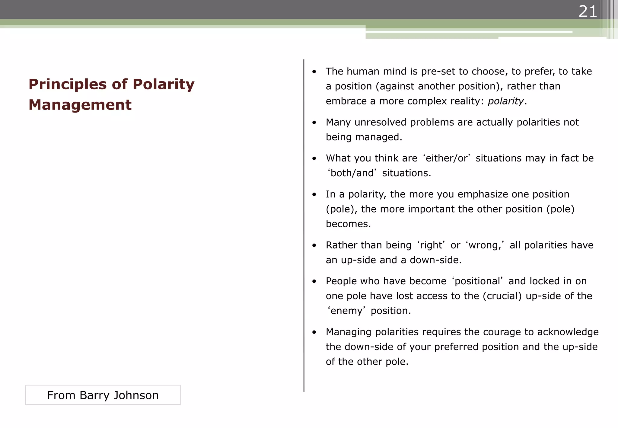 21
• The human mind is pre-set to choose, to prefer, to take
a position (against another position), rather than
embrace a more complex reality: polarity.
• Many unresolved problems are actually polarities not
being managed.
• What you think are ‘either/or’ situations may in fact be
‘both/and’ situations.
• In a polarity, the more you emphasize one position
(pole), the more important the other position (pole)
becomes.
• Rather than being ‘right’ or ‘wrong,’ all polarities have
an up-side and a down-side.
• People who have become ‘positional’ and locked in on
one pole have lost access to the (crucial) up-side of the
‘enemy’ position.
• Managing polarities requires the courage to acknowledge
the down-side of your preferred position and the up-side
of the other pole.
Principles of Polarity
Management
From Barry Johnson
 