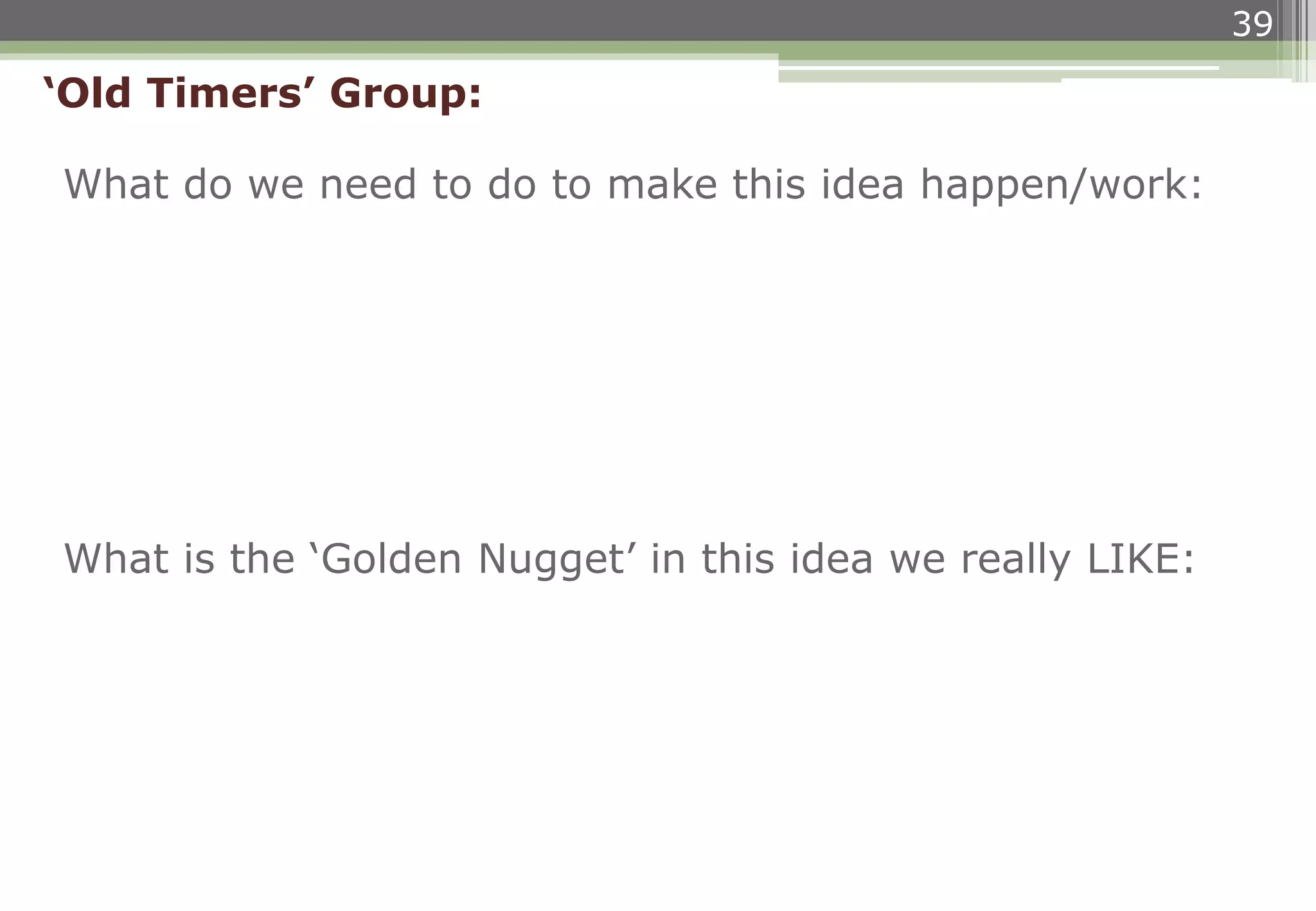 39
What do we need to do to make this idea happen/work:
‘Old Timers’ Group:
What is the ‘Golden Nugget’ in this idea we really LIKE:
 