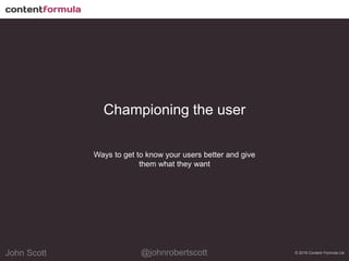 @johnrobertscottJohn Scott@johnrobertscottJohn Scott
Championing the user
Ways to get to know your users better and give
them what they want
© 2016 Content Formula Ltd
 