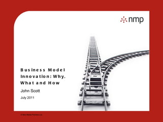 Business Model Innovation: Why, What and How John Scott  July 2011 © New Media Partners Ltd. 