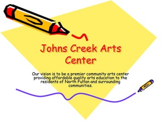 Johns Creek Arts
         Center
Our vision is to be a premier community arts center
 providing affordable quality arts education to the
    residents of North Fulton and surrounding
                     communities.
 
