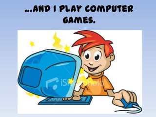 …and I play computer
        games.
 