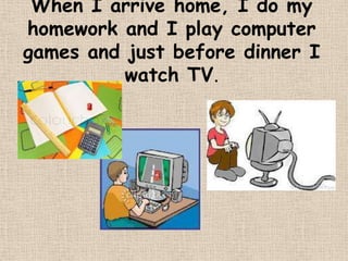 When I arrive home, I do my
homework and I play computer
games and just before dinner I
          watch TV.
 