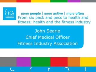 From six pack and pecs to health and fitness: health and the fitness industry John Searle Chief Medical Officer Fitness Industry Association 