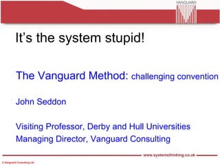 It’s the system stupid! The Vanguard Method:  challenging convention John Seddon Visiting Professor, Derby and Hull Universities Managing Director, Vanguard Consulting 