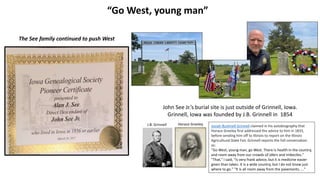 “Go West, young man”
Josiah Bushnell Grinnell claimed in his autobiography that
Horace Greeley first addressed the advice to him in 1833,
before sending him off to Illinois to report on the Illinois
Agricultural State Fair. Grinnell reports the full conversation
as:
"Go West, young man, go West. There is health in the country,
and room away from our crowds of idlers and imbeciles."
"That," I said, "is very frank advice, but it is medicine easier
given than taken. It is a wide country, but I do not know just
where to go." "It is all room away from the pavements. ..."
Horace Greeley
John See Jr.’s burial site is just outside of Grinnell, Iowa.
Grinnell, Iowa was founded by J.B. Grinnell in 1854
J.B. Grinnell
The See family continued to push West
 