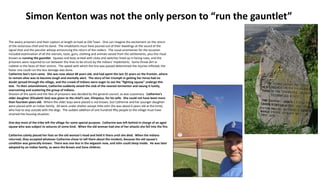 The weary prisoners and their captors at length arrived at Old Town. One can imagine the excitement on the return
of the victorious chief and his band. The inhabitants must have poured out of their dwellings at the sound of the
signal shot and the peculiar whoop announcing the return of the raiders. The usual ceremonies for the occasion
included examination of all the utensils, tools, guns, clothing and animals seized from the settlements, plus the ritual
known as running the gauntlet. Squaws and boys armed with clubs and switches lined up in facing rows, and the
prisoners were required to run between the lines to be struck by the Indians' implements. Some threw dirt or
rubbish in the faces of their victims. The speed with which the line was passed determined the injuries inflicted; the
faster one could run the less damage was done.
Catherine See's turn came. She was now about 48 years old, and had spent the last 25 years on the frontier, where
to remain alive was to become tough and mentally alert. The story of her triumph in getting her horse had no
doubt spread through the village, and the crowd of Indians were eager to see the "fighting squaw" undergo this
test. To their astonishment, Catherine suddenly seized the club of the nearest tormentor and swung it lustily,
overcoming and scattering the group of Indians.
Division of the spoils and the fate of prisoners was decided by the general council, as was customary. Catherine's
older daughter (Elizabeth See) was given to the chief's son, Elinipsico, for his wife. She could not have been more
than fourteen years old. Where the older boys were placed is not known, but Catherine and her younger daughter
were placed with an Indian family. All were under shelter except little John (he was about 6 years old at the time),
who had to stay outside with the dogs. The sudden addition of one hundred fifty people to the village must have
strained the housing situation.
One day most of the tribe left the village for some special purpose. Catherine was left behind in charge of an aged
squaw who was subject to seizures of some kind. When the old woman had one of her attacks she fell into the fire.
Catherine calmly placed her foot on the old woman's head and held it there until she died. When the Indians
returned, they accepted whatever Catherine chose to tell them about the incident, because the old squaw's
condition was generally known. There was one less in the wigwam now, and John could sleep inside. He was later
adopted by an Indian family, as were the Brown and Zane children.
Simon Kenton was not the only person to “run the gauntlet”
 