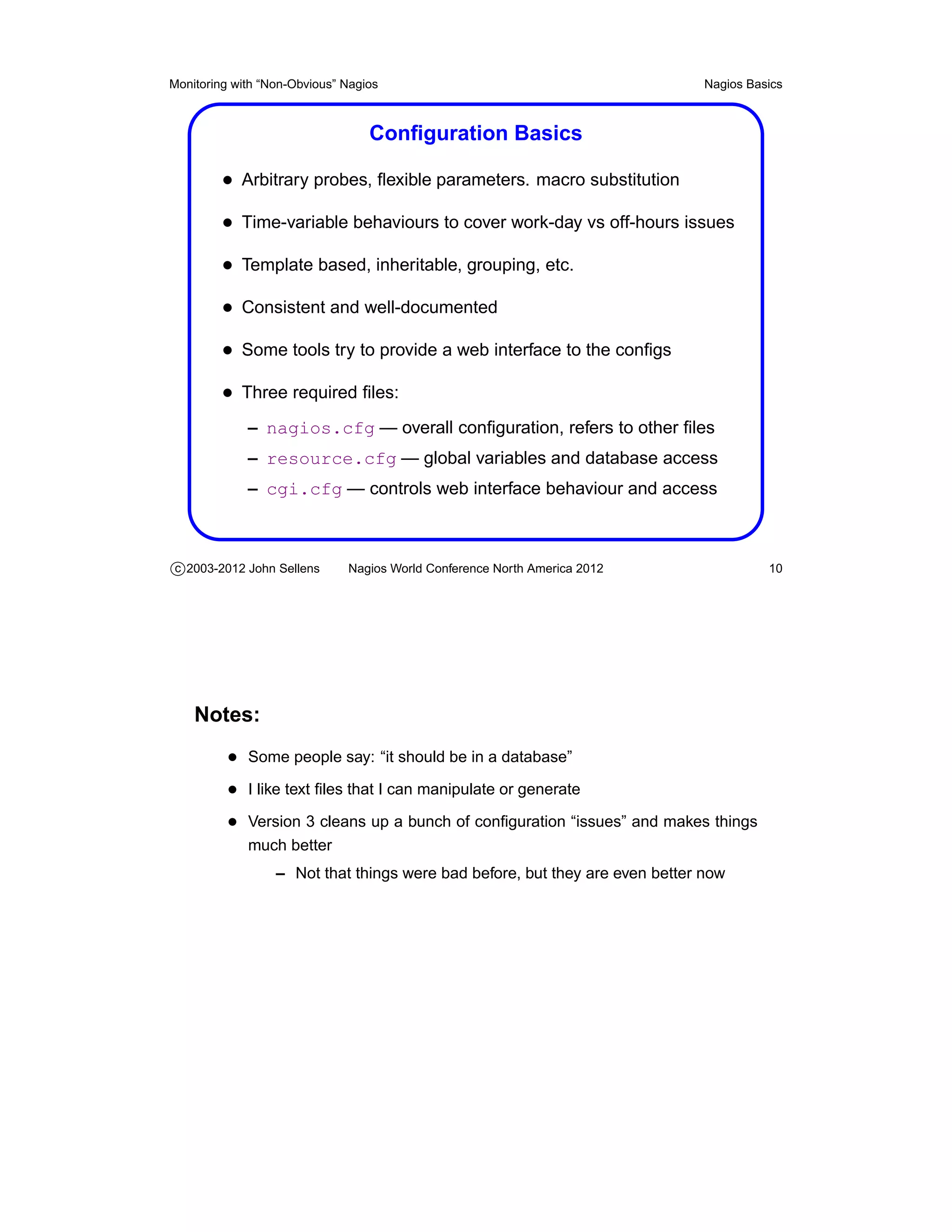 Monitoring with “Non-Obvious” Nagios                                          Nagios Basics



                                  Conﬁguration Basics

         • Arbitrary probes, ﬂexible parameters. macro substitution
         • Time-variable behaviours to cover work-day vs off-hours issues
         • Template based, inheritable, grouping, etc.
         • Consistent and well-documented
         • Some tools try to provide a web interface to the conﬁgs
         • Three required ﬁles:
             – nagios.cfg — overall conﬁguration, refers to other ﬁles
             – resource.cfg — global variables and database access
             – cgi.cfg — controls web interface behaviour and access



c 2003-2012 John Sellens      Nagios World Conference North America 2012                10




    Notes:
          • Some people say: “it should be in a database”
          • I like text ﬁles that I can manipulate or generate
          • Version 3 cleans up a bunch of conﬁguration “issues” and makes things
             much better
                  – Not that things were bad before, but they are even better now
 