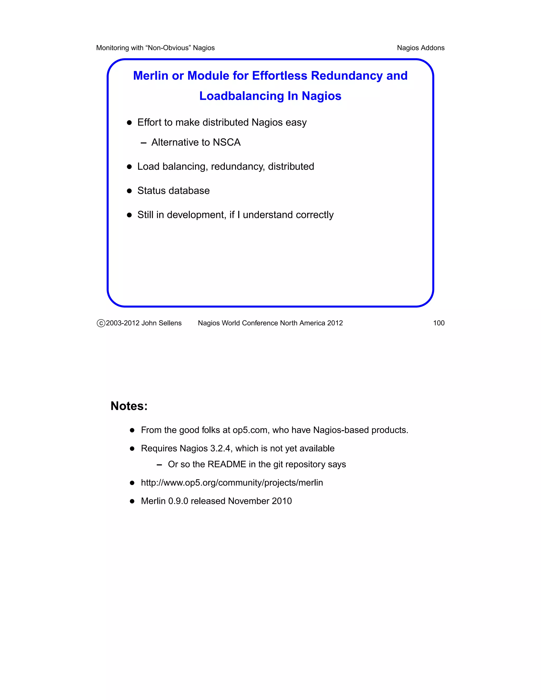 Monitoring with “Non-Obvious” Nagios                                       Nagios Addons



           Merlin or Module for Effortless Redundancy and
                               Loadbalancing In Nagios

         • Effort to make distributed Nagios easy
             – Alternative to NSCA

         • Load balancing, redundancy, distributed
         • Status database
         • Still in development, if I understand correctly




c 2003-2012 John Sellens      Nagios World Conference North America 2012            100




    Notes:
          • From the good folks at op5.com, who have Nagios-based products.
          • Requires Nagios 3.2.4, which is not yet available
                  – Or so the README in the git repository says

          • http://www.op5.org/community/projects/merlin
          • Merlin 0.9.0 released November 2010
 