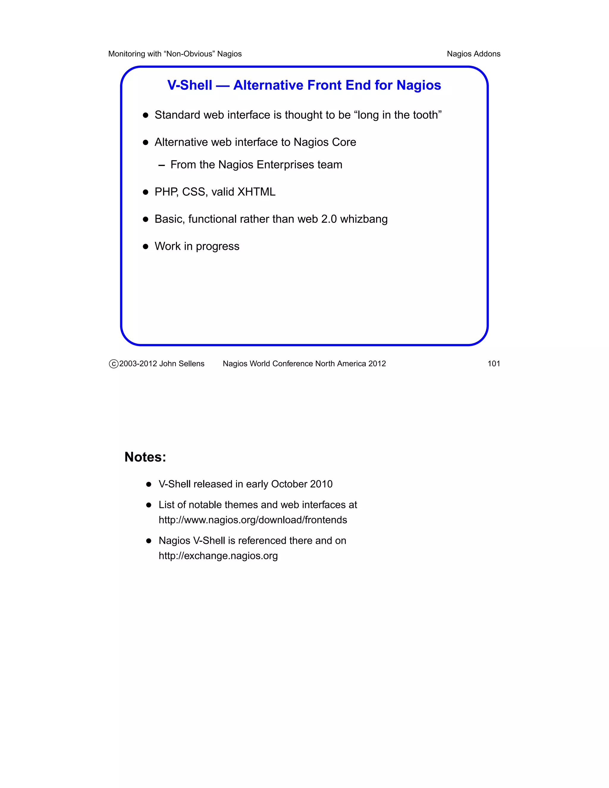 Monitoring with “Non-Obvious” Nagios                                       Nagios Addons



               V-Shell — Alternative Front End for Nagios

         • Standard web interface is thought to be “long in the tooth”
         • Alternative web interface to Nagios Core
             – From the Nagios Enterprises team

         • PHP, CSS, valid XHTML
         • Basic, functional rather than web 2.0 whizbang
         • Work in progress




c 2003-2012 John Sellens      Nagios World Conference North America 2012            101




    Notes:
          • V-Shell released in early October 2010
          • List of notable themes and web interfaces at
             http://www.nagios.org/download/frontends

          • Nagios V-Shell is referenced there and on
             http://exchange.nagios.org
 