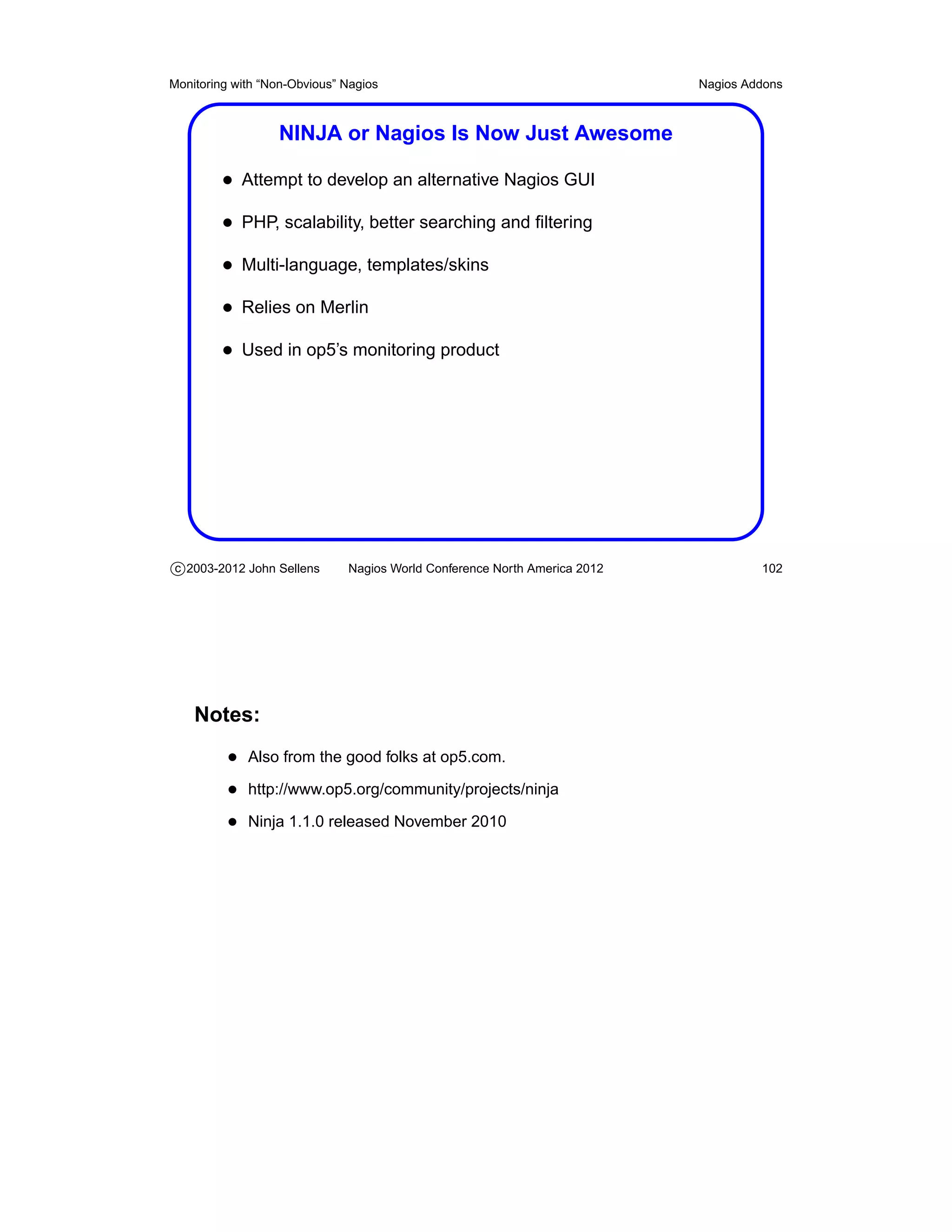 Monitoring with “Non-Obvious” Nagios                                       Nagios Addons



                  NINJA or Nagios Is Now Just Awesome

         • Attempt to develop an alternative Nagios GUI
         • PHP, scalability, better searching and ﬁltering
         • Multi-language, templates/skins
         • Relies on Merlin
         • Used in op5’s monitoring product




c 2003-2012 John Sellens      Nagios World Conference North America 2012            102




    Notes:
          • Also from the good folks at op5.com.
          • http://www.op5.org/community/projects/ninja
          • Ninja 1.1.0 released November 2010
 