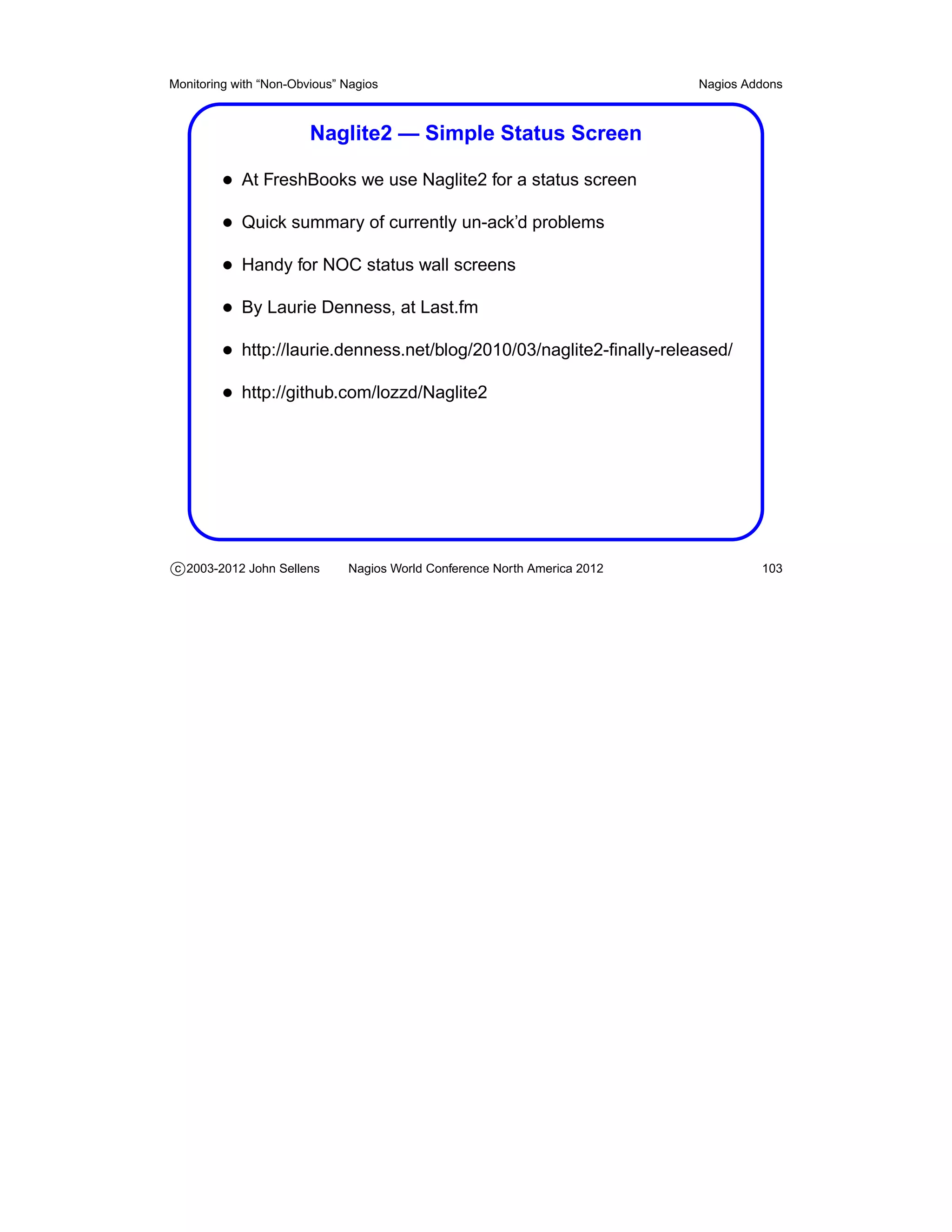 Monitoring with “Non-Obvious” Nagios                                       Nagios Addons



                        Naglite2 — Simple Status Screen

         • At FreshBooks we use Naglite2 for a status screen
         • Quick summary of currently un-ack’d problems
         • Handy for NOC status wall screens
         • By Laurie Denness, at Last.fm
         • http://laurie.denness.net/blog/2010/03/naglite2-ﬁnally-released/
         • http://github.com/lozzd/Naglite2




c 2003-2012 John Sellens      Nagios World Conference North America 2012            103
 
