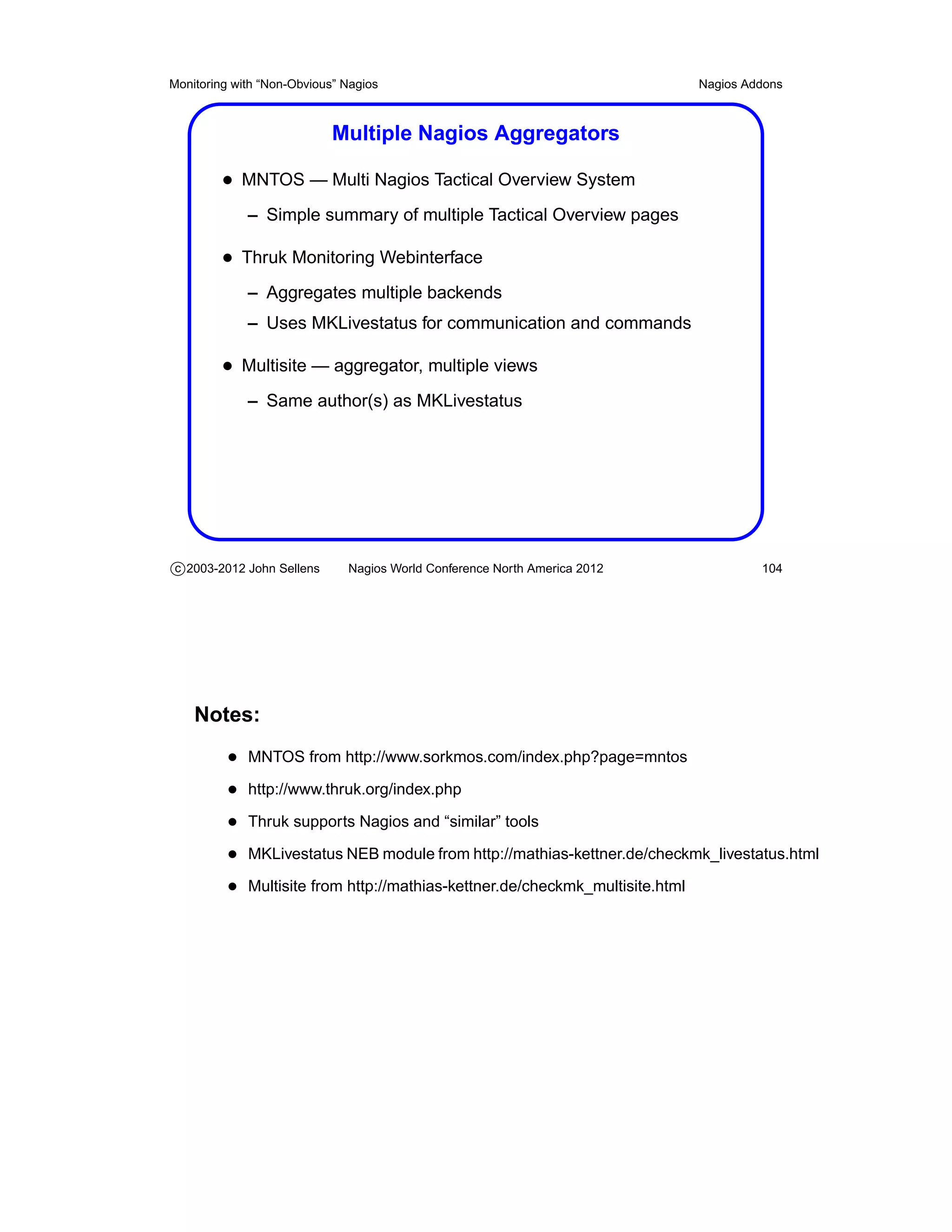 Monitoring with “Non-Obvious” Nagios                                          Nagios Addons



                            Multiple Nagios Aggregators

         • MNTOS — Multi Nagios Tactical Overview System
             – Simple summary of multiple Tactical Overview pages

         • Thruk Monitoring Webinterface
             – Aggregates multiple backends
             – Uses MKLivestatus for communication and commands

         • Multisite — aggregator, multiple views
             – Same author(s) as MKLivestatus




c 2003-2012 John Sellens      Nagios World Conference North America 2012               104




    Notes:
          • MNTOS from http://www.sorkmos.com/index.php?page=mntos
          • http://www.thruk.org/index.php
          • Thruk supports Nagios and “similar” tools
          • MKLivestatus NEB module from http://mathias-kettner.de/checkmk_livestatus.html
          • Multisite from http://mathias-kettner.de/checkmk_multisite.html
 