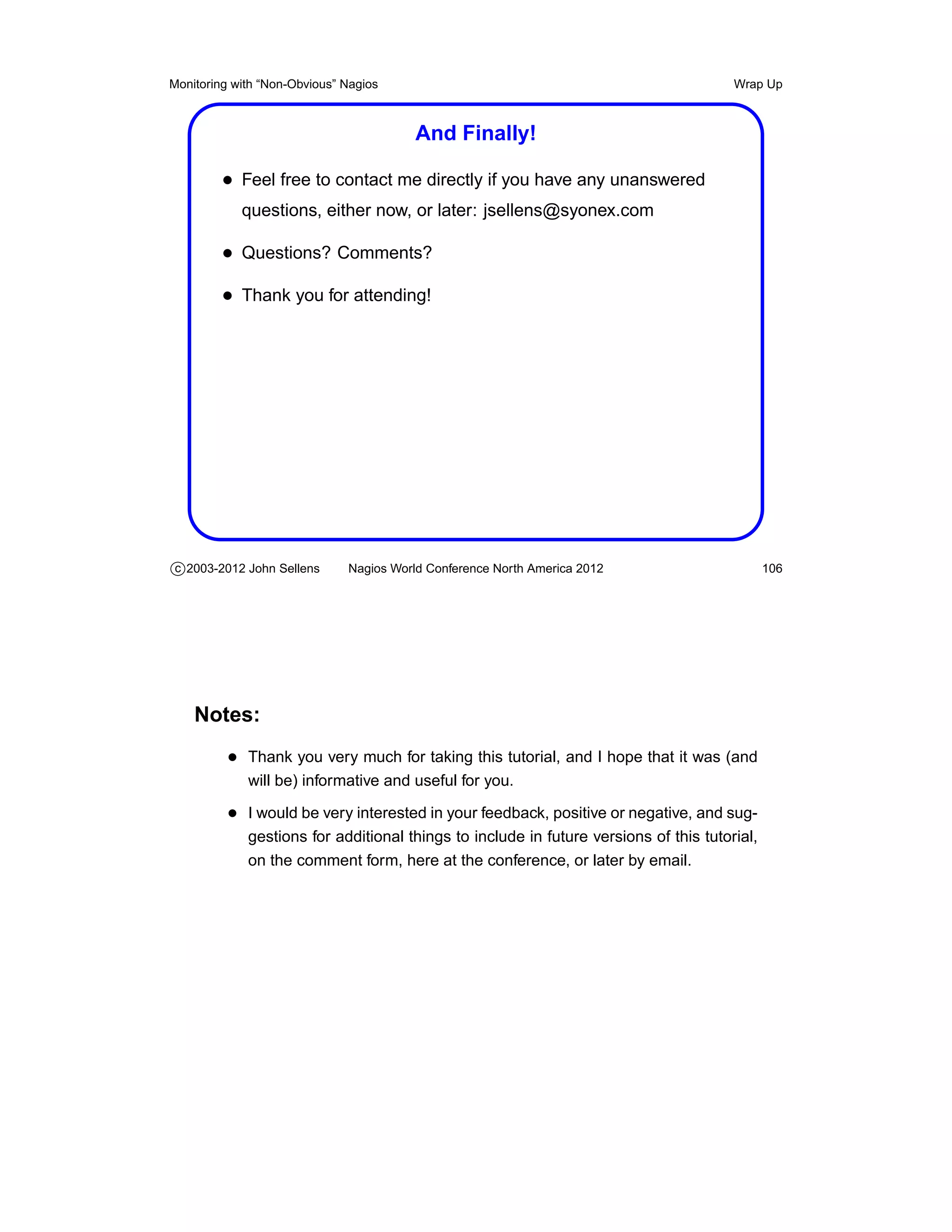 Monitoring with “Non-Obvious” Nagios                                                   Wrap Up



                                         And Finally!

         • Feel free to contact me directly if you have any unanswered
            questions, either now, or later: jsellens@syonex.com

         • Questions? Comments?
         • Thank you for attending!




c 2003-2012 John Sellens      Nagios World Conference North America 2012                      106




    Notes:
          • Thank you very much for taking this tutorial, and I hope that it was (and
             will be) informative and useful for you.

          • I would be very interested in your feedback, positive or negative, and sug-
             gestions for additional things to include in future versions of this tutorial,
             on the comment form, here at the conference, or later by email.
 