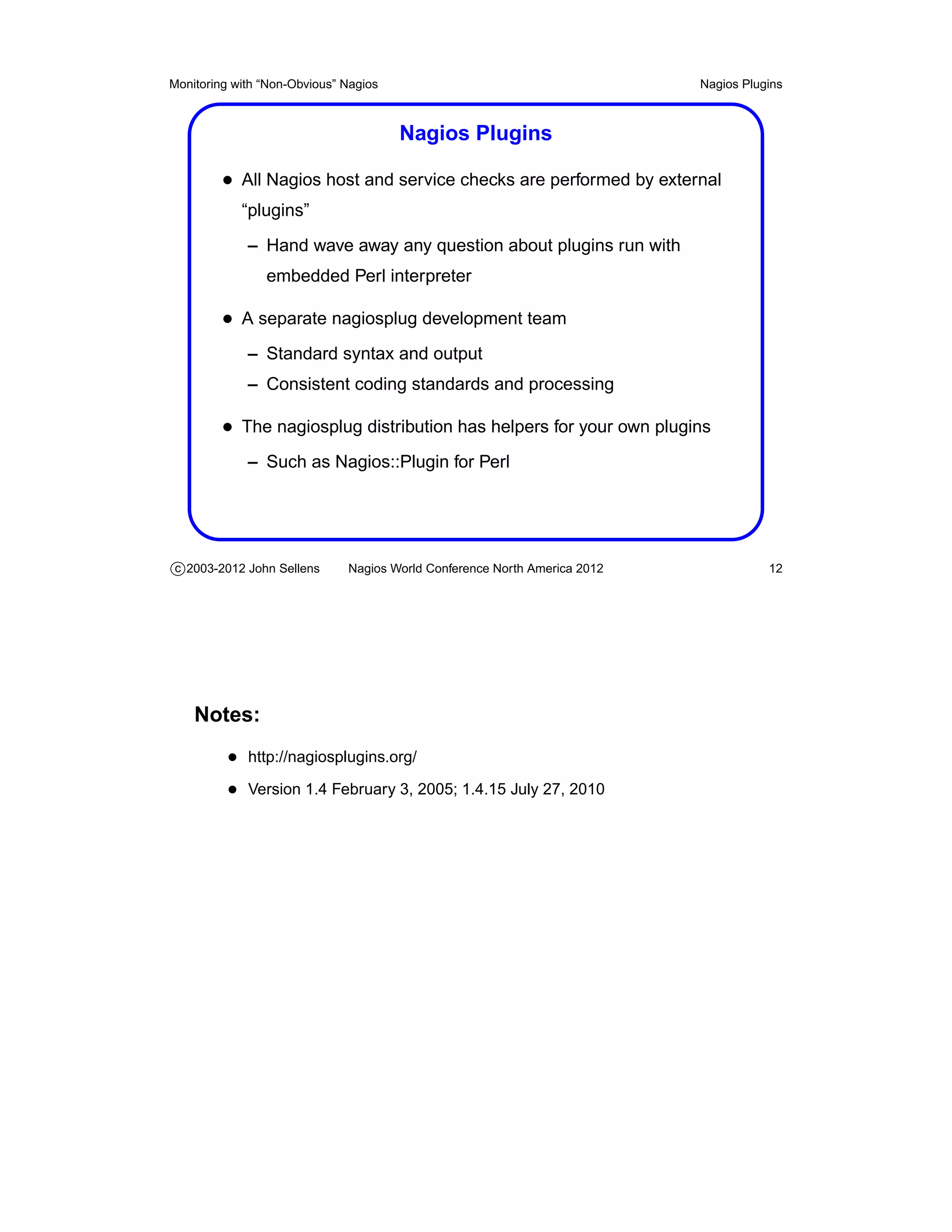 Monitoring with “Non-Obvious” Nagios                                       Nagios Plugins



                                       Nagios Plugins

         • All Nagios host and service checks are performed by external
            “plugins”
             – Hand wave away any question about plugins run with
                embedded Perl interpreter

         • A separate nagiosplug development team
             – Standard syntax and output
             – Consistent coding standards and processing

         • The nagiosplug distribution has helpers for your own plugins
             – Such as Nagios::Plugin for Perl




c 2003-2012 John Sellens      Nagios World Conference North America 2012              12




    Notes:
          • http://nagiosplugins.org/
          • Version 1.4 February 3, 2005; 1.4.15 July 27, 2010
 