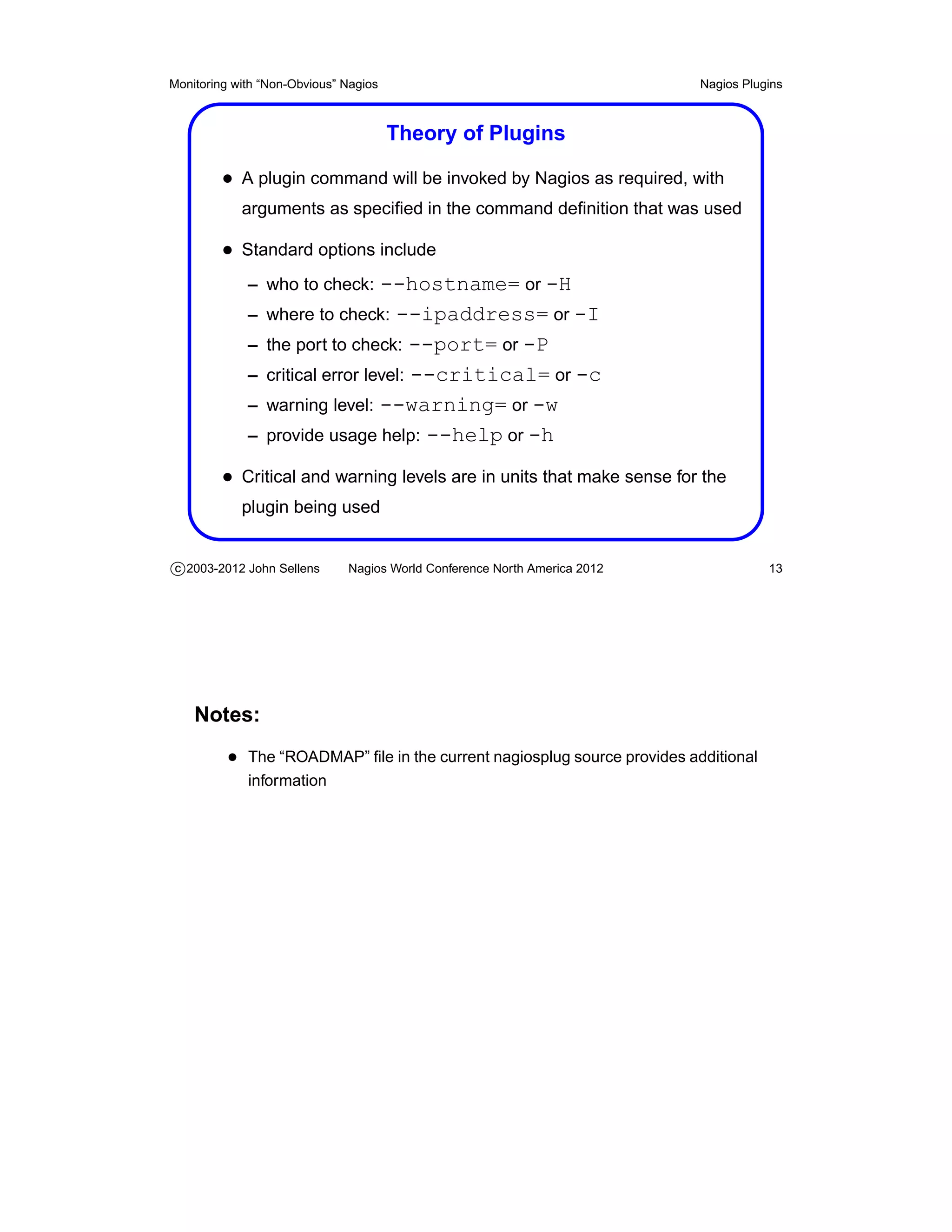 Monitoring with “Non-Obvious” Nagios                                       Nagios Plugins



                                       Theory of Plugins

         • A plugin command will be invoked by Nagios as required, with
            arguments as speciﬁed in the command deﬁnition that was used

         • Standard options include
             – who to check:      --hostname= or -H
             –   where to check: --ipaddress= or -I
             –   the port to check: --port= or -P
             –   critical error level: --critical= or -c
             –   warning level: --warning= or -w
             –   provide usage help: --help or -h

         • Critical and warning levels are in units that make sense for the
            plugin being used


c 2003-2012 John Sellens      Nagios World Conference North America 2012              13




    Notes:
          • The “ROADMAP” ﬁle in the current nagiosplug source provides additional
             information
 