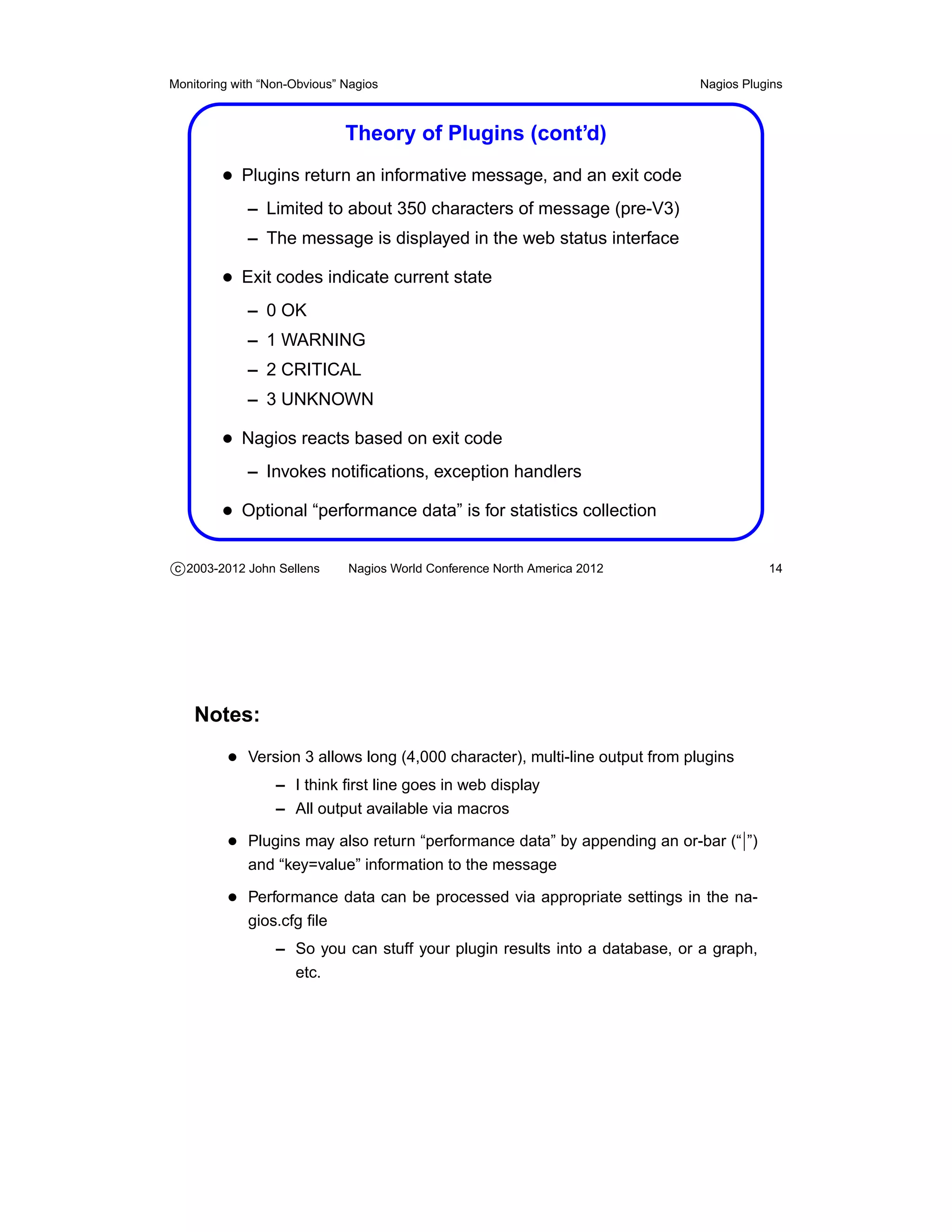 Monitoring with “Non-Obvious” Nagios                                          Nagios Plugins



                              Theory of Plugins (cont’d)
         • Plugins return an informative message, and an exit code
             – Limited to about 350 characters of message (pre-V3)
             – The message is displayed in the web status interface

         • Exit codes indicate current state
             – 0 OK
             – 1 WARNING
             – 2 CRITICAL
             – 3 UNKNOWN

         • Nagios reacts based on exit code
             – Invokes notiﬁcations, exception handlers

         • Optional “performance data” is for statistics collection

c 2003-2012 John Sellens      Nagios World Conference North America 2012                 14




    Notes:
          • Version 3 allows long (4,000 character), multi-line output from plugins
                  – I think ﬁrst line goes in web display
                  – All output available via macros

          • Plugins may also return “performance data” by appending an or-bar (“|”)
             and “key=value” information to the message

          • Performance data can be processed via appropriate settings in the na-
             gios.cfg ﬁle
                  – So you can stuff your plugin results into a database, or a graph,
                    etc.
 