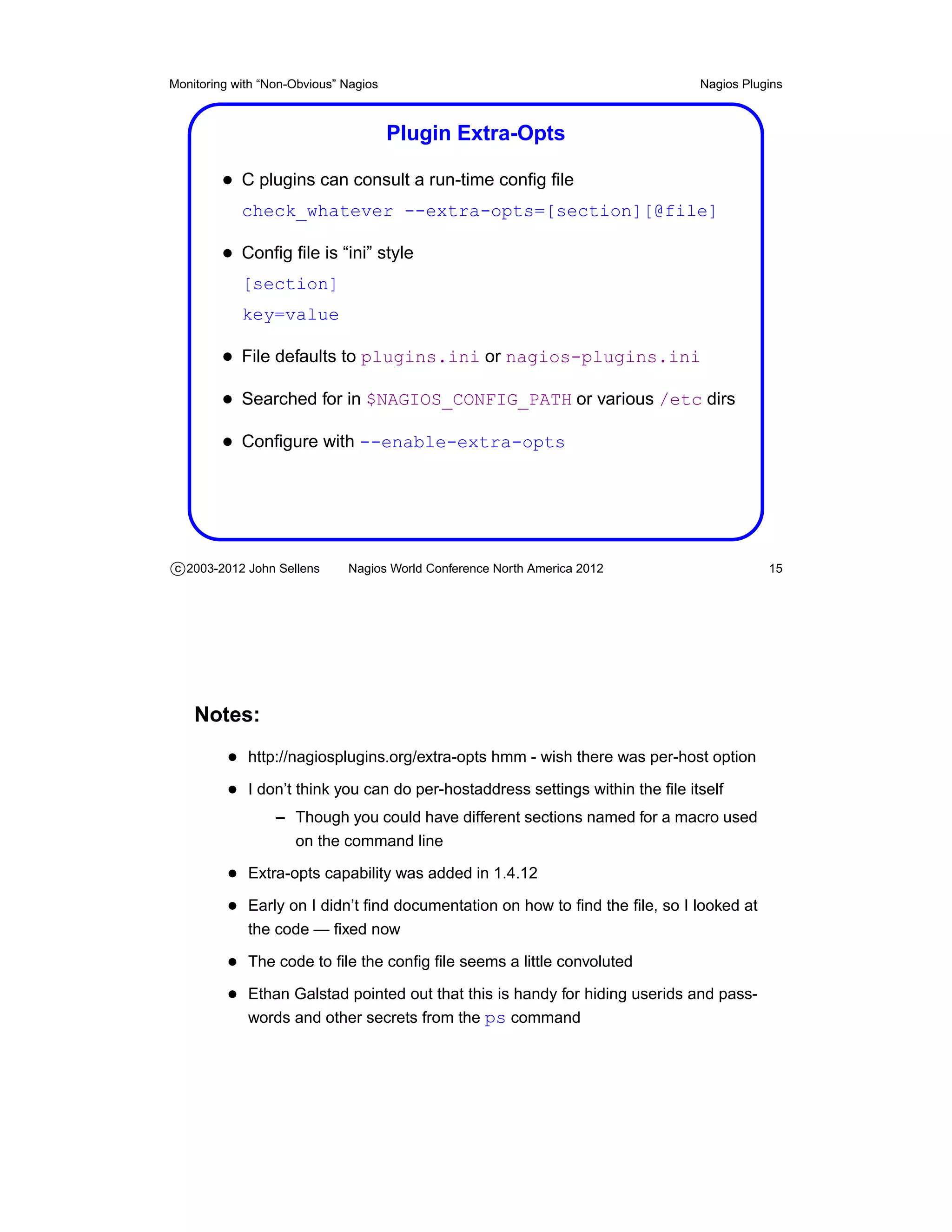 Monitoring with “Non-Obvious” Nagios                                           Nagios Plugins



                                       Plugin Extra-Opts

         • C plugins can consult a run-time conﬁg ﬁle
            check_whatever --extra-opts=[section][@file]

         • Conﬁg ﬁle is “ini” style
            [section]
            key=value

         • File defaults to plugins.ini or nagios-plugins.ini
         • Searched for in $NAGIOS_CONFIG_PATH or various /etc dirs
         • Conﬁgure with --enable-extra-opts




c 2003-2012 John Sellens      Nagios World Conference North America 2012                  15




    Notes:
          • http://nagiosplugins.org/extra-opts hmm - wish there was per-host option
          • I don’t think you can do per-hostaddress settings within the ﬁle itself
                  – Though you could have different sections named for a macro used
                    on the command line

          • Extra-opts capability was added in 1.4.12
          • Early on I didn’t ﬁnd documentation on how to ﬁnd the ﬁle, so I looked at
             the code — ﬁxed now

          • The code to ﬁle the conﬁg ﬁle seems a little convoluted
          • Ethan Galstad pointed out that this is handy for hiding userids and pass-
             words and other secrets from the ps command
 