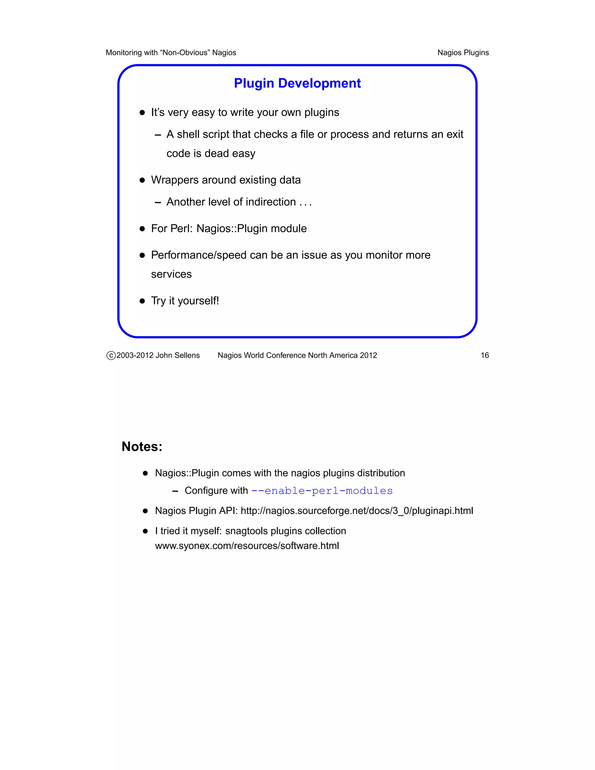 Monitoring with “Non-Obvious” Nagios                                        Nagios Plugins



                                   Plugin Development

         • It’s very easy to write your own plugins
             – A shell script that checks a ﬁle or process and returns an exit
                code is dead easy

         • Wrappers around existing data
             – Another level of indirection . . .

         • For Perl: Nagios::Plugin module
         • Performance/speed can be an issue as you monitor more
            services

         • Try it yourself!


c 2003-2012 John Sellens      Nagios World Conference North America 2012               16




    Notes:
          • Nagios::Plugin comes with the nagios plugins distribution
                  – Conﬁgure with --enable-perl-modules

          • Nagios Plugin API: http://nagios.sourceforge.net/docs/3_0/pluginapi.html
          • I tried it myself: snagtools plugins collection
             www.syonex.com/resources/software.html
 
