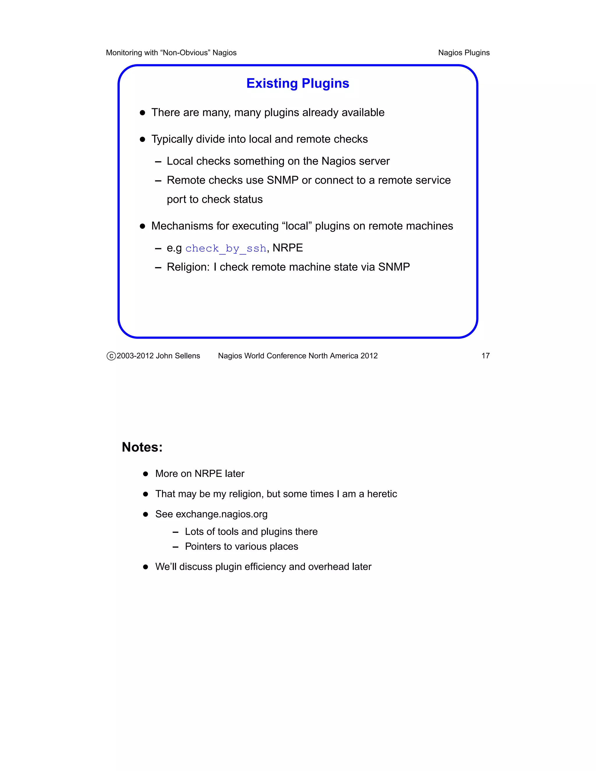 Monitoring with “Non-Obvious” Nagios                                       Nagios Plugins



                                       Existing Plugins

         • There are many, many plugins already available
         • Typically divide into local and remote checks
             – Local checks something on the Nagios server
             – Remote checks use SNMP or connect to a remote service
                port to check status

         • Mechanisms for executing “local” plugins on remote machines
             – e.g check_by_ssh, NRPE
             – Religion: I check remote machine state via SNMP




c 2003-2012 John Sellens      Nagios World Conference North America 2012              17




    Notes:
          • More on NRPE later
          • That may be my religion, but some times I am a heretic
          • See exchange.nagios.org
                  – Lots of tools and plugins there
                  – Pointers to various places

          • We’ll discuss plugin efﬁciency and overhead later
 