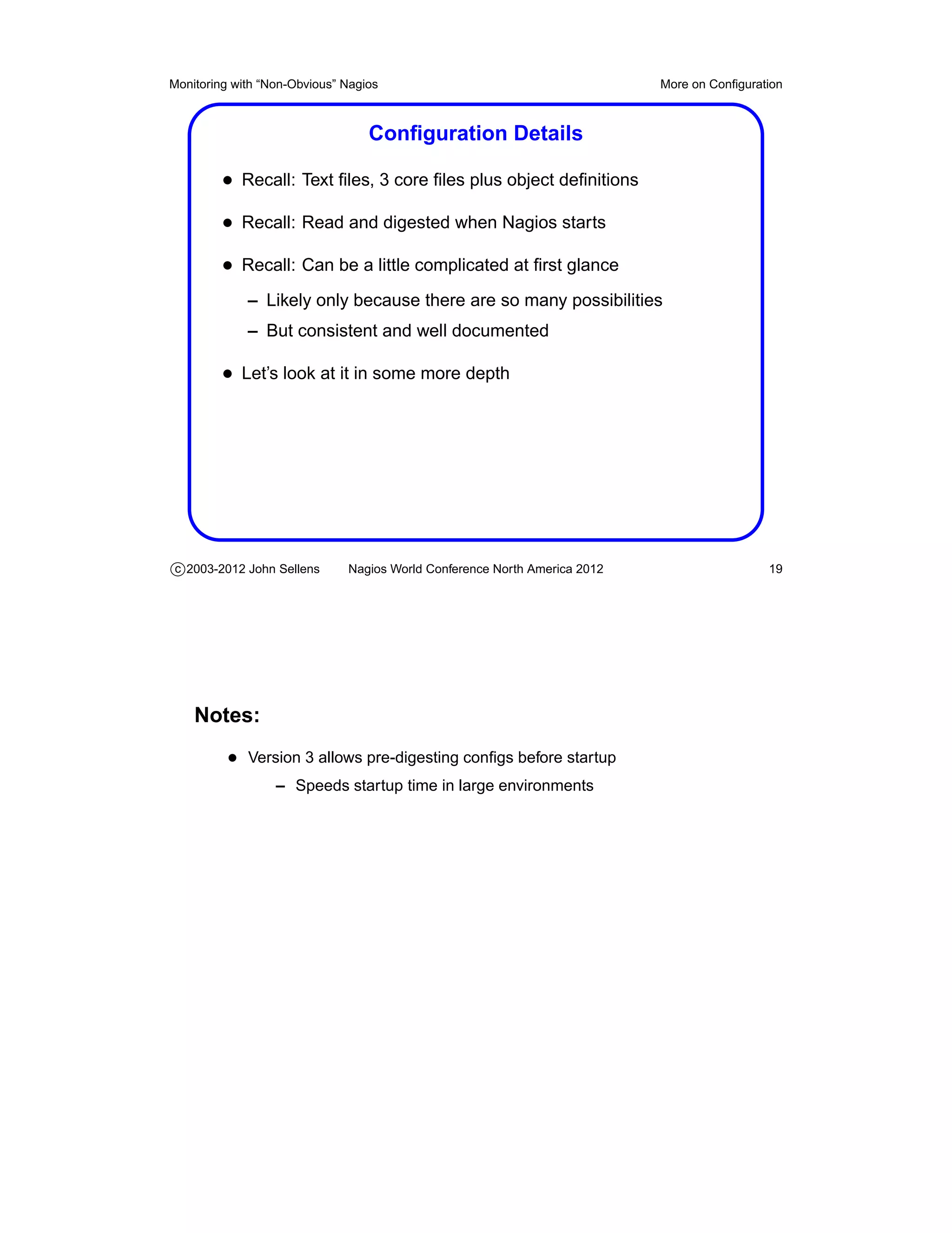 Monitoring with “Non-Obvious” Nagios                                       More on Conﬁguration



                                  Conﬁguration Details

         • Recall: Text ﬁles, 3 core ﬁles plus object deﬁnitions
         • Recall: Read and digested when Nagios starts
         • Recall: Can be a little complicated at ﬁrst glance
             – Likely only because there are so many possibilities
             – But consistent and well documented

         • Let’s look at it in some more depth




c 2003-2012 John Sellens      Nagios World Conference North America 2012                    19




    Notes:
          • Version 3 allows pre-digesting conﬁgs before startup
                  – Speeds startup time in large environments
 
