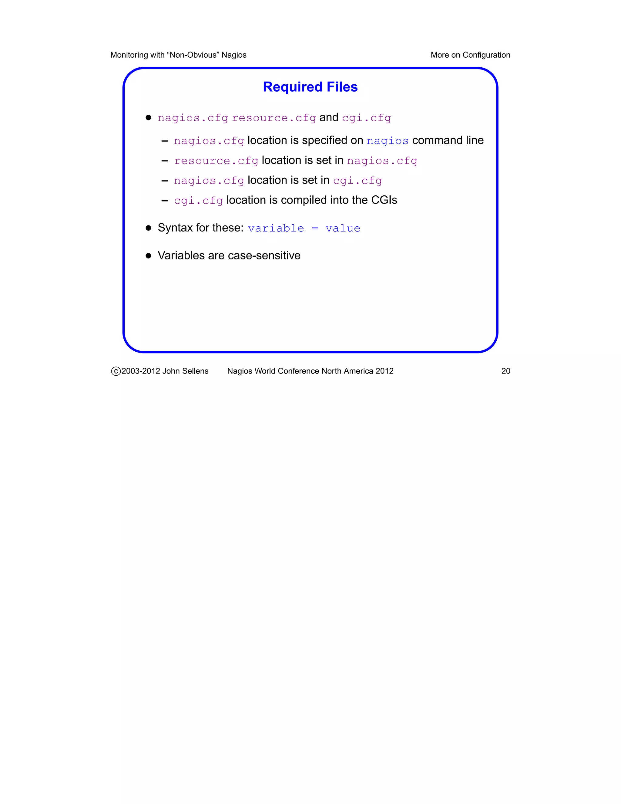 Monitoring with “Non-Obvious” Nagios                                       More on Conﬁguration



                                       Required Files

         • nagios.cfg resource.cfg and cgi.cfg
             – nagios.cfg location is speciﬁed on nagios command line
             – resource.cfg location is set in nagios.cfg
             – nagios.cfg location is set in cgi.cfg
             – cgi.cfg location is compiled into the CGIs

         • Syntax for these: variable = value
         • Variables are case-sensitive




c 2003-2012 John Sellens      Nagios World Conference North America 2012                    20
 
