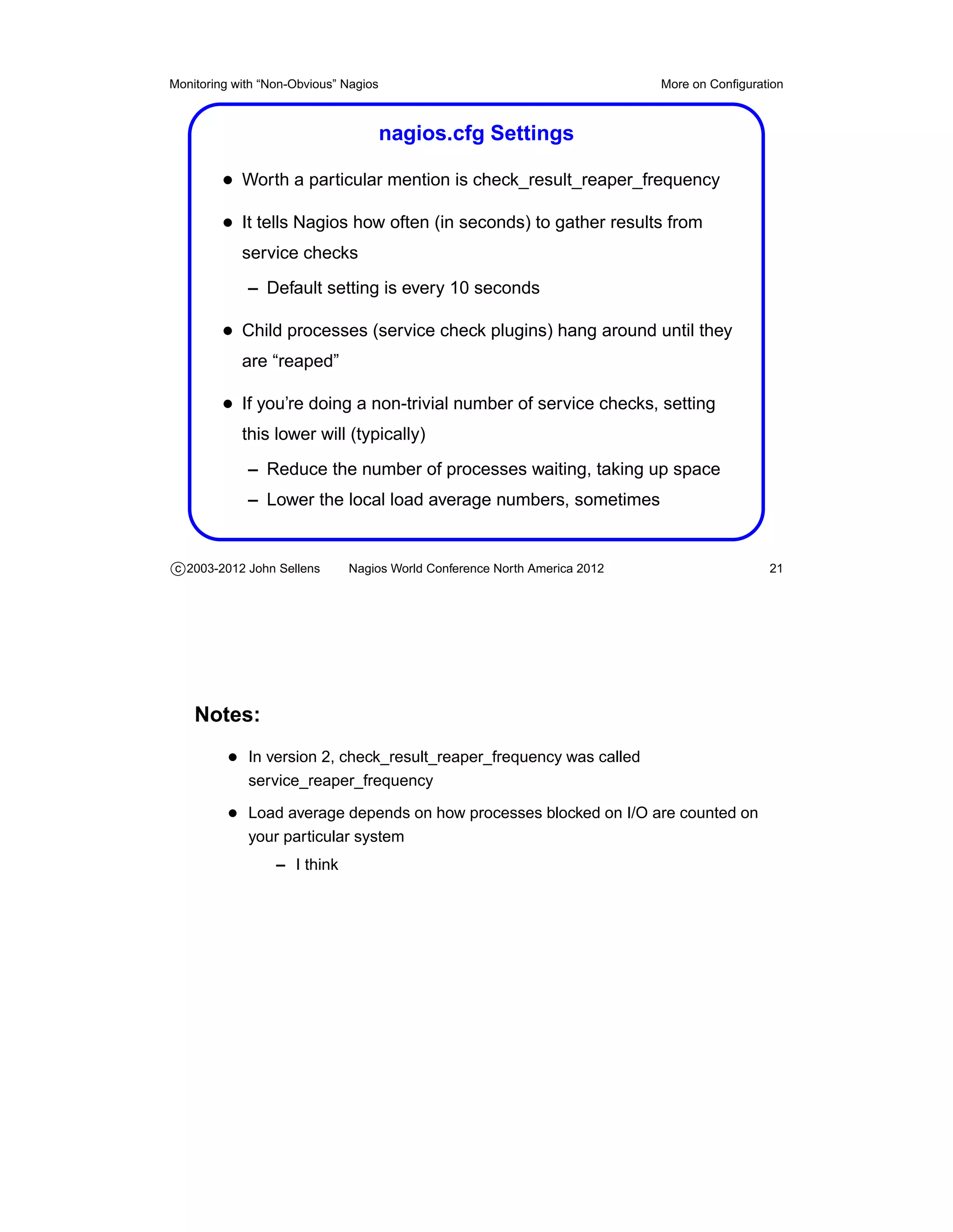 Monitoring with “Non-Obvious” Nagios                                       More on Conﬁguration



                                       nagios.cfg Settings

         • Worth a particular mention is check_result_reaper_frequency
         • It tells Nagios how often (in seconds) to gather results from
            service checks
             – Default setting is every 10 seconds

         • Child processes (service check plugins) hang around until they
            are “reaped”

         • If you’re doing a non-trivial number of service checks, setting
            this lower will (typically)
             – Reduce the number of processes waiting, taking up space
             – Lower the local load average numbers, sometimes


c 2003-2012 John Sellens      Nagios World Conference North America 2012                    21




    Notes:
          • In version 2, check_result_reaper_frequency was called
             service_reaper_frequency

          • Load average depends on how processes blocked on I/O are counted on
             your particular system
                  – I think
 