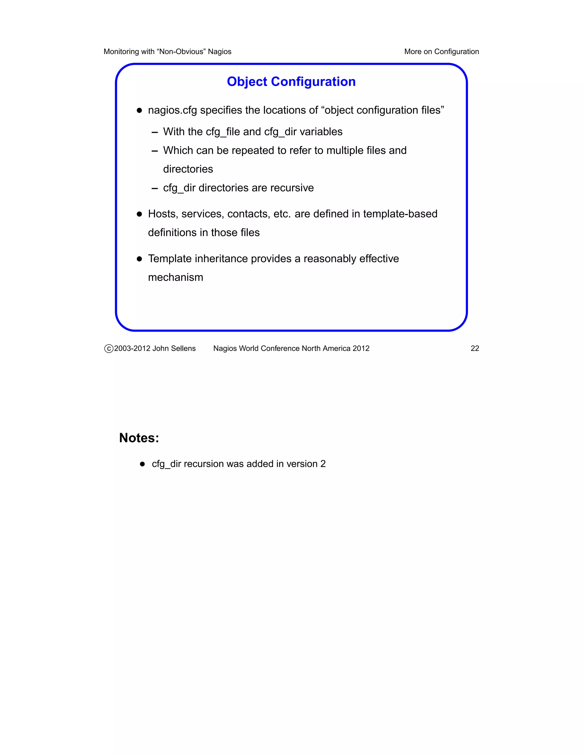 Monitoring with “Non-Obvious” Nagios                                       More on Conﬁguration



                                  Object Conﬁguration

         • nagios.cfg speciﬁes the locations of “object conﬁguration ﬁles”
             – With the cfg_ﬁle and cfg_dir variables
             – Which can be repeated to refer to multiple ﬁles and
                directories
             – cfg_dir directories are recursive

         • Hosts, services, contacts, etc. are deﬁned in template-based
            deﬁnitions in those ﬁles

         • Template inheritance provides a reasonably effective
            mechanism




c 2003-2012 John Sellens      Nagios World Conference North America 2012                    22




    Notes:
          • cfg_dir recursion was added in version 2
 